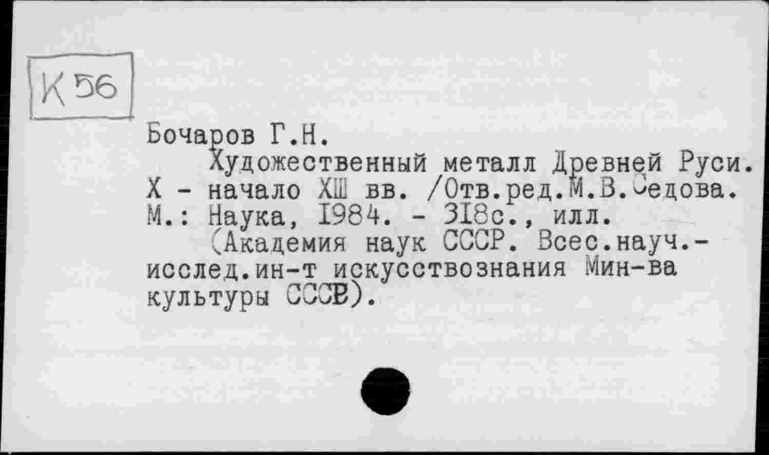 ﻿Бочаров Г.H.
Художественный металл Древней Руси. X - начало ХШ вв. /Отв.ред.М.В.Седова. М. : Наука, 1984. - 318с., илл.
(Академия наук СССР. Всес.науч,-исслед.ин-т искусствознания Мин-ва культуры ССОЕ).